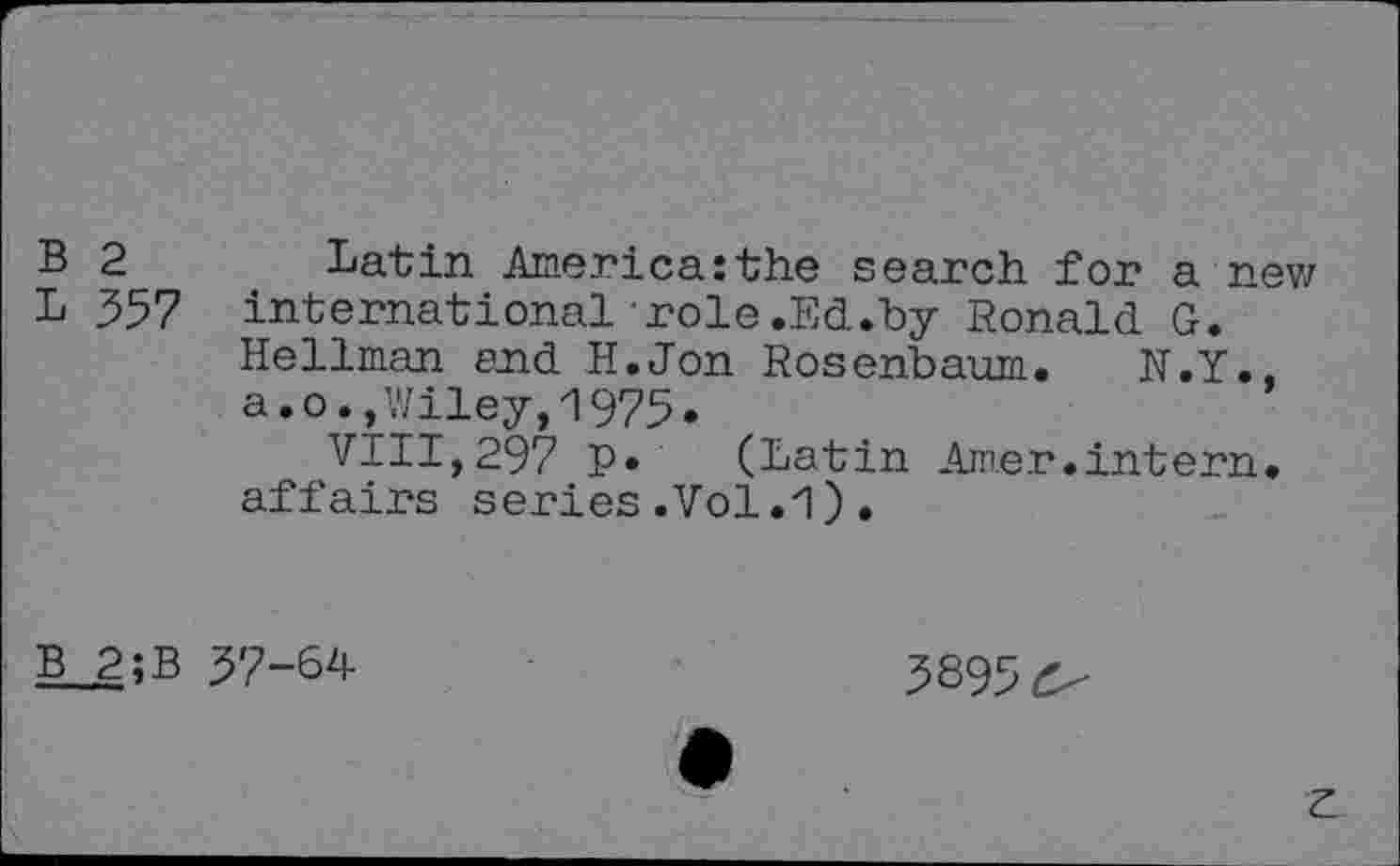 ﻿B 2 Latin America:the search for anew L 357 international role.Ed.by Ronald G.
Hellman end H.Jon Rosenbaum. N.Y., a.o.,Wiley,1975.
VIII,297 P* (Latin Amer.intern, affairs series.Vol..
B 2;B 37-64
3895